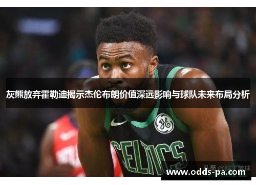 灰熊放弃霍勒迪揭示杰伦布朗价值深远影响与球队未来布局分析 灰熊放弃霍勒迪揭示杰伦布朗价值深远影响与球队未来布局分析