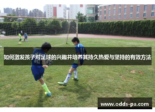 如何激发孩子对足球的兴趣并培养其持久热爱与坚持的有效方法