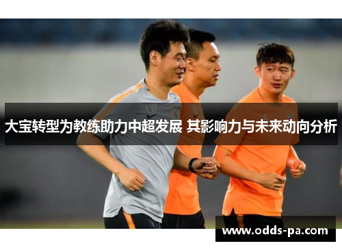 大宝转型为教练助力中超发展 其影响力与未来动向分析