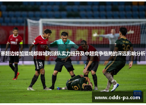 塞超边锋加盟成都蓉城对球队实力提升及中超竞争格局的深远影响分析 塞超边锋加盟成都蓉城对球队实力提升及中超竞争格局的深远影响分析