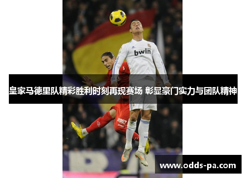 皇家马德里队精彩胜利时刻再现赛场 彰显豪门实力与团队精神