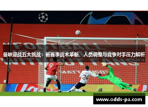 曼联迎战五大挑战：新赛季战术革新、人员调整与竞争对手压力解析