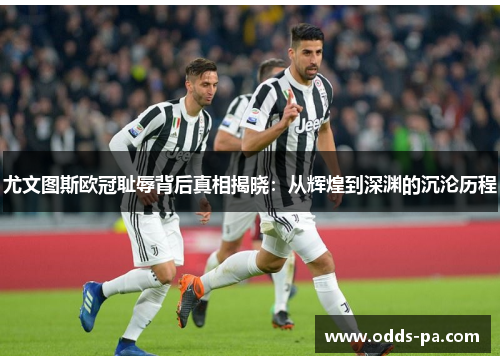 尤文图斯欧冠耻辱背后真相揭晓：从辉煌到深渊的沉沦历程