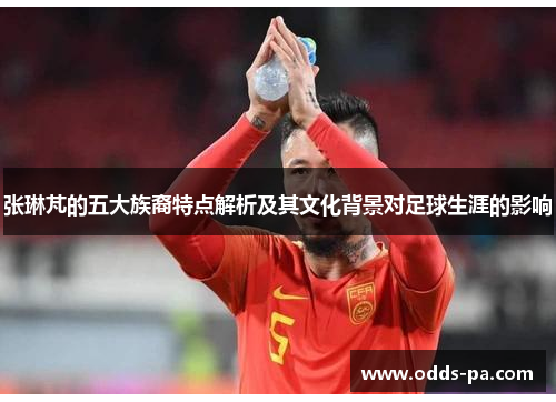张琳芃的五大族裔特点解析及其文化背景对足球生涯的影响
