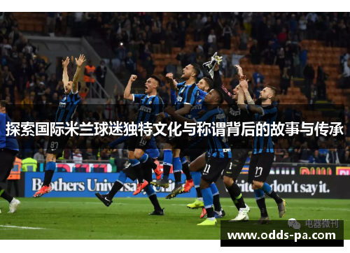 探索国际米兰球迷独特文化与称谓背后的故事与传承