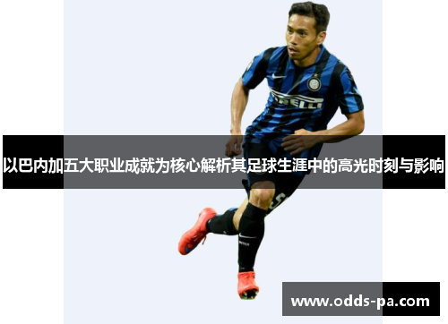 以巴内加五大职业成就为核心解析其足球生涯中的高光时刻与影响