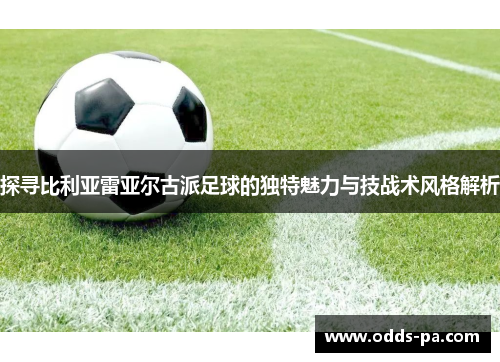 探寻比利亚雷亚尔古派足球的独特魅力与技战术风格解析