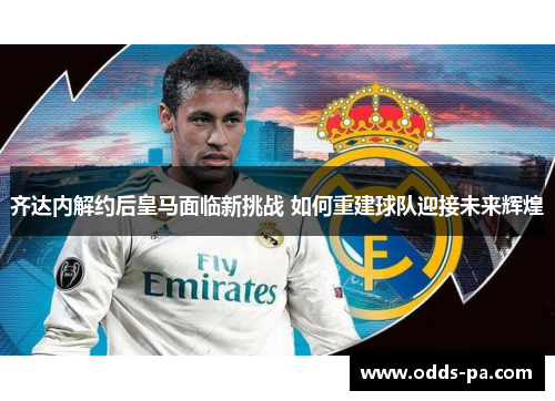 齐达内解约后皇马面临新挑战 如何重建球队迎接未来辉煌