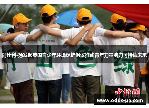 阿什利·扬发起英国青少年环境保护倡议推动青年力量助力可持续未来