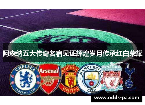 阿森纳五大传奇名宿见证辉煌岁月传承红白荣耀