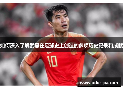 如何深入了解武磊在足球史上创造的多项历史纪录和成就