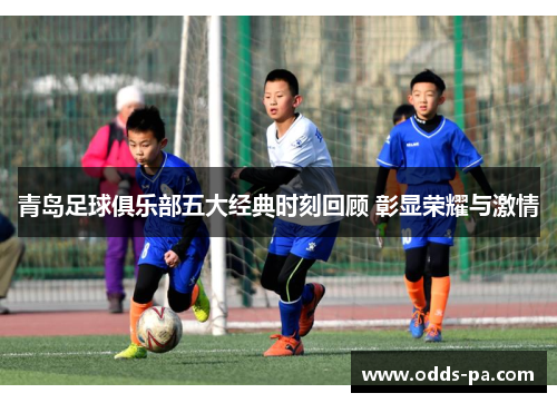 青岛足球俱乐部五大经典时刻回顾 彰显荣耀与激情