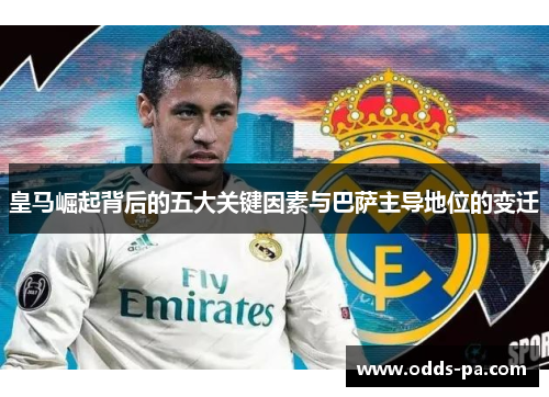 皇马崛起背后的五大关键因素与巴萨主导地位的变迁 皇马崛起背后的五大关键因素与巴萨主导地位的变迁