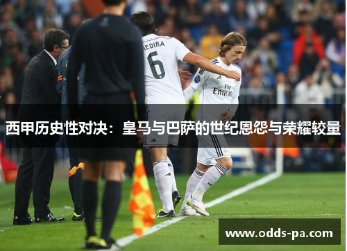 西甲历史性对决：皇马与巴萨的世纪恩怨与荣耀较量