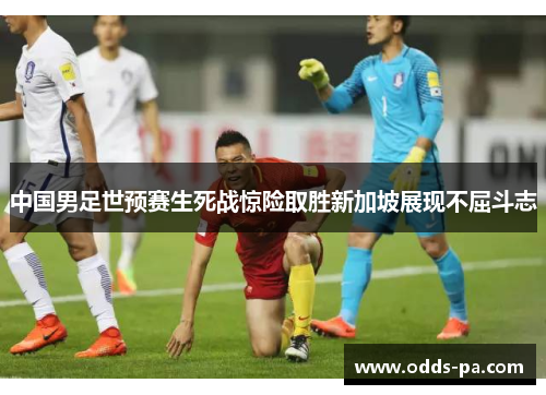 中国男足世预赛生死战惊险取胜新加坡展现不屈斗志