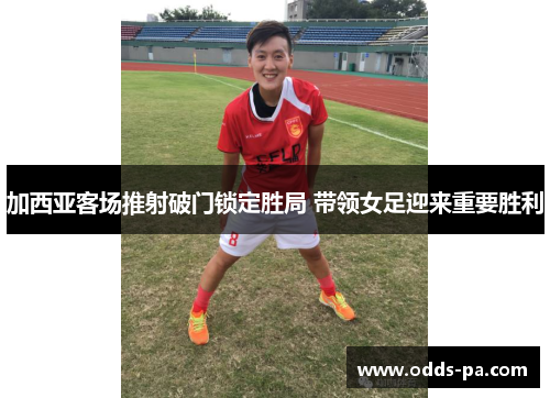 加西亚客场推射破门锁定胜局 带领女足迎来重要胜利 加西亚客场推射破门锁定胜局 带领女足迎来重要胜利